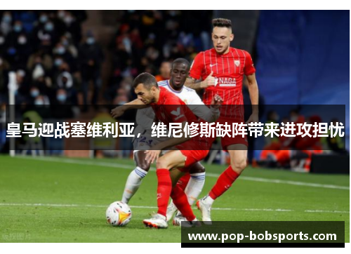 皇马迎战塞维利亚,维尼修斯缺阵带来进攻担忧